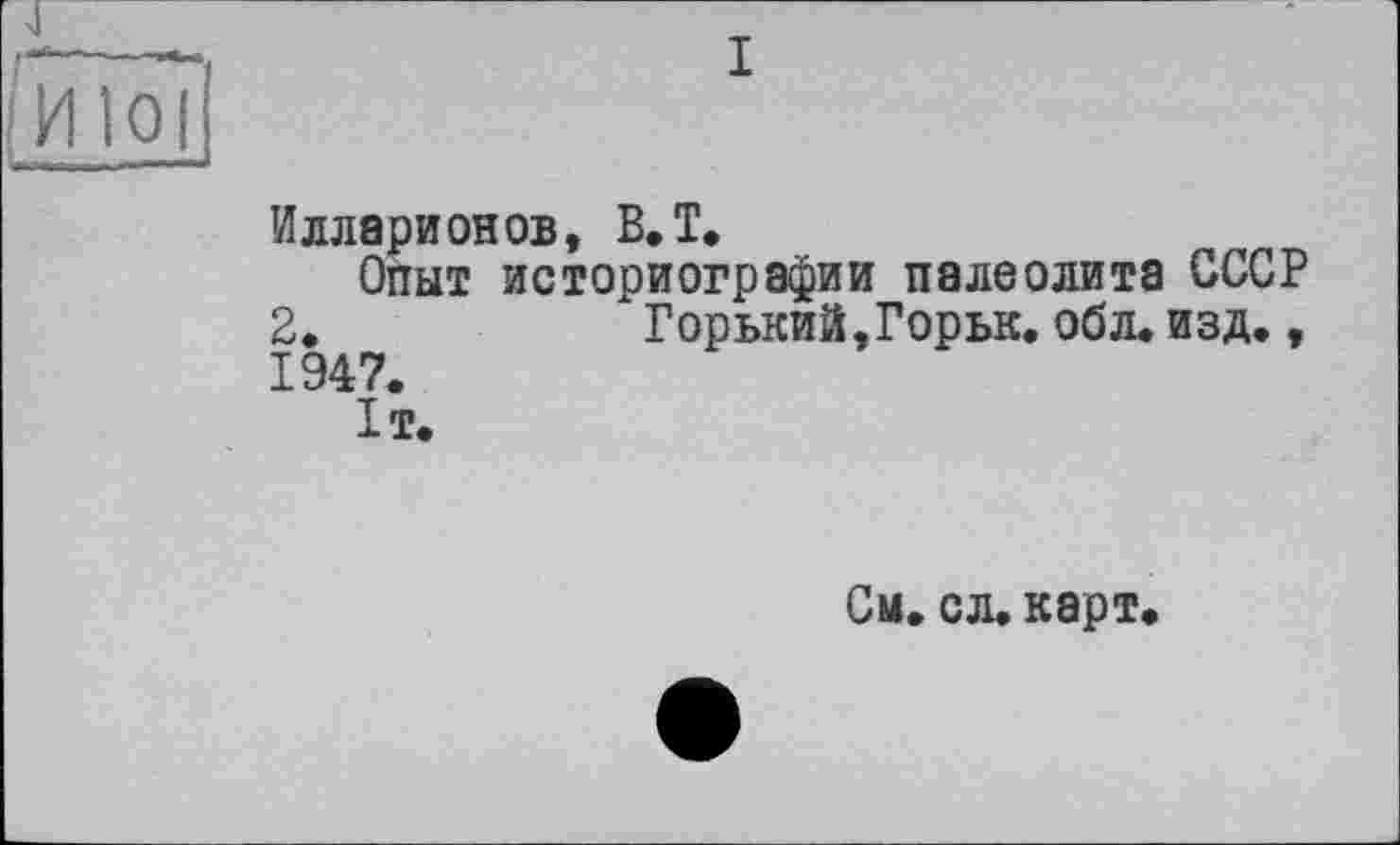 ﻿Илларионов, В.T,
Опыт историографии палеолита СССР
2.	Горький,Горьк.обл. изд.,
1947. 1т.
См. сл. карт.